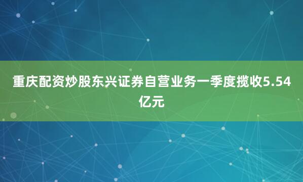 重庆配资炒股东兴证券自营业务一季度揽收5.54亿元