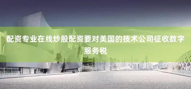 配资专业在线炒股配资要对美国的技术公司征收数字服务税