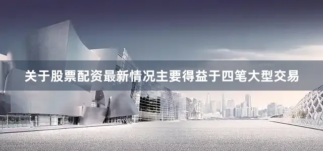 关于股票配资最新情况主要得益于四笔大型交易