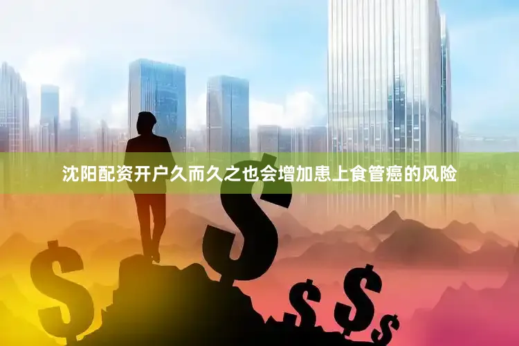 沈阳配资开户久而久之也会增加患上食管癌的风险