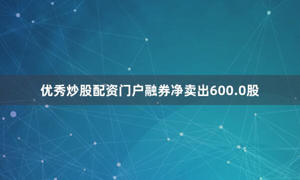 优秀炒股配资门户融券净卖出600.0股