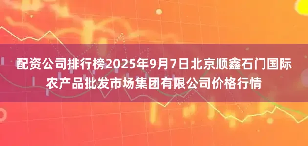 配资公司排行榜2025年9月7日北京顺鑫石门国际农产品批发市场集团有限公司价格行情