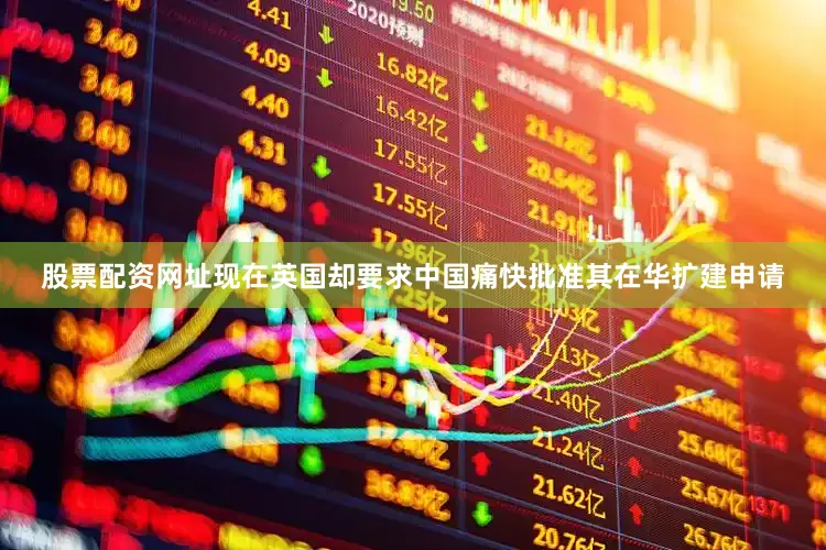 股票配资网址现在英国却要求中国痛快批准其在华扩建申请