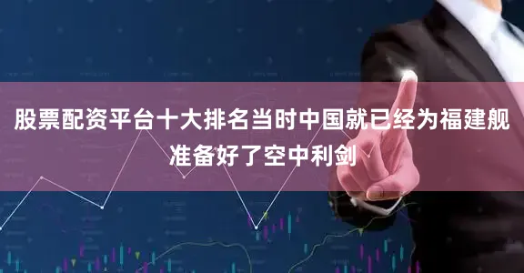 股票配资平台十大排名当时中国就已经为福建舰准备好了空中利剑