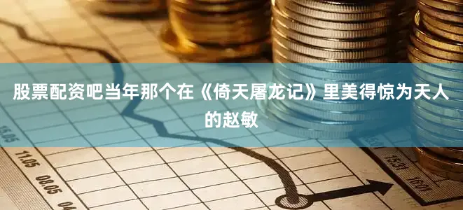 股票配资吧当年那个在《倚天屠龙记》里美得惊为天人的赵敏