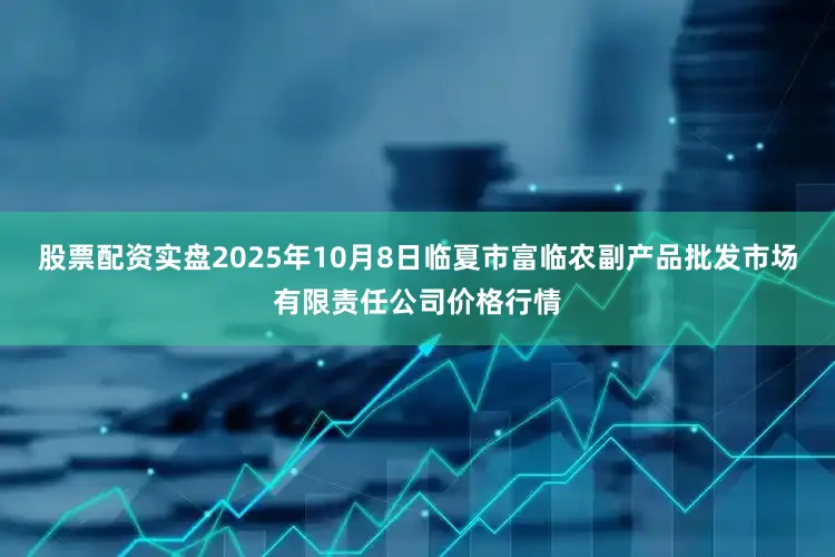 股票配资实盘2025年10月8日临夏市富临农副产品批发市场有限责任公司价格行情