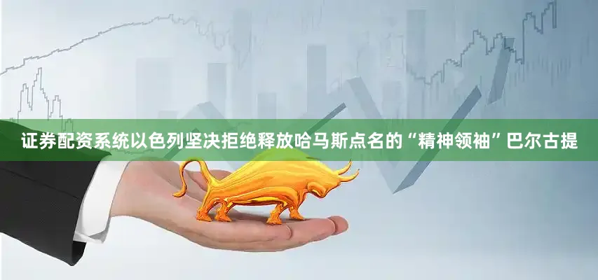 证券配资系统以色列坚决拒绝释放哈马斯点名的“精神领袖”巴尔古提